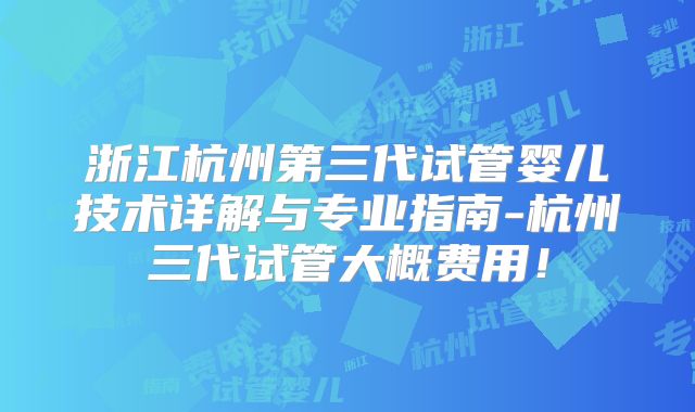 浙江杭州第三代试管婴儿技术详解与专业指南-杭州三代试管大概费用！