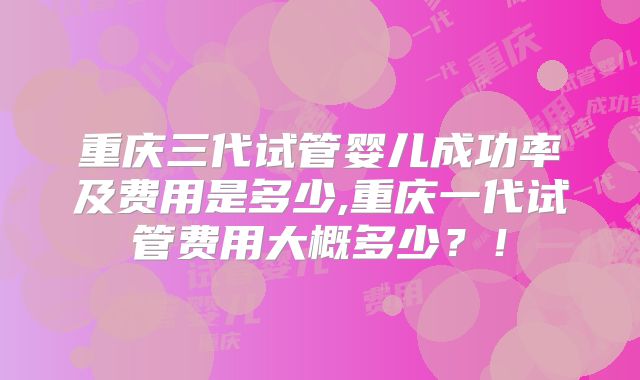 重庆三代试管婴儿成功率及费用是多少,重庆一代试管费用大概多少？！