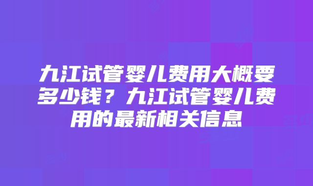 九江试管婴儿费用大概要多少钱？九江试管婴儿费用的最新相关信息