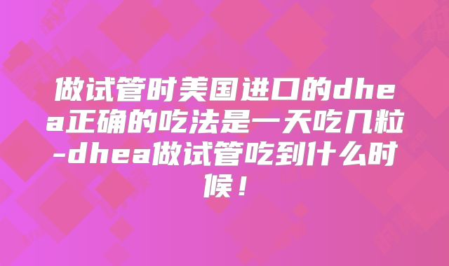 做试管时美国进口的dhea正确的吃法是一天吃几粒-dhea做试管吃到什么时候！