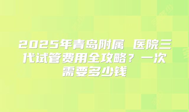 2025年青岛附属 医院三代试管费用全攻略？一次需要多少钱