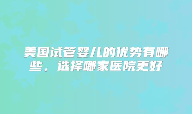 美国试管婴儿的优势有哪些，选择哪家医院更好