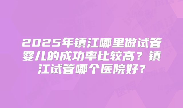 2025年镇江哪里做试管婴儿的成功率比较高?镇江试管哪个医院好?