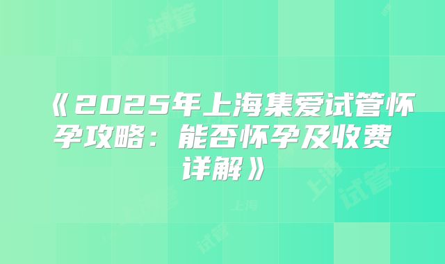 《2025年上海集爱试管怀孕攻略:能否怀孕及收费详解》