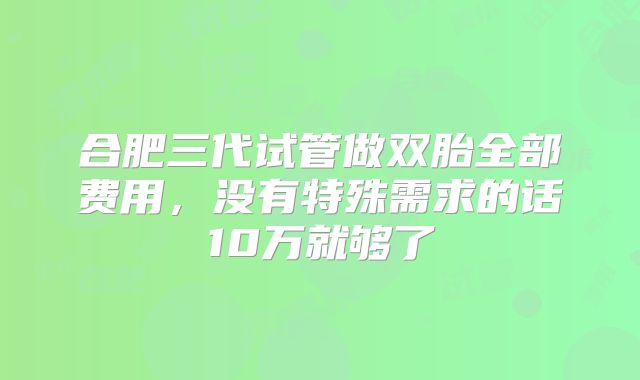 合肥三代试管做双胎全部费用，没有特殊需求的话10万就够了