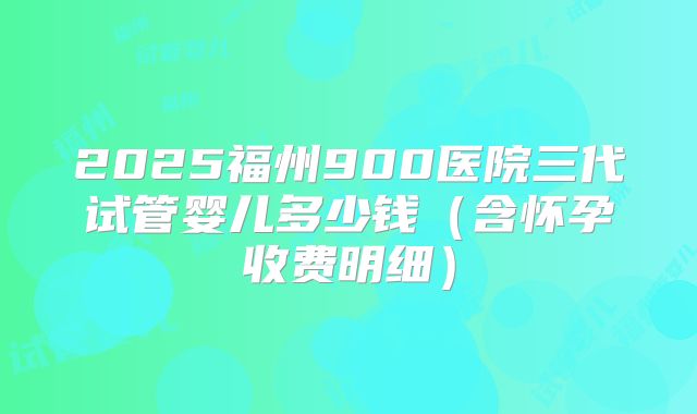 2025福州900医院三代试管婴儿多少钱（含怀孕收费明细）