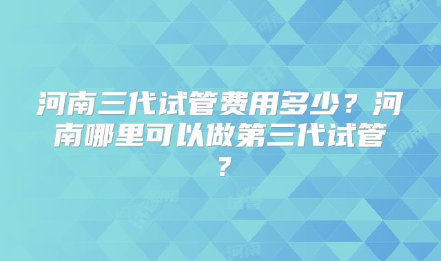 河南三代试管费用多少？河南哪里可以做第三代试管？