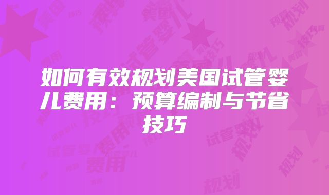 如何有效规划美国试管婴儿费用：预算编制与节省技巧