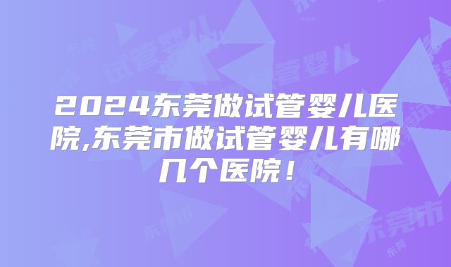 2024东莞做试管婴儿医院,东莞市做试管婴儿有哪几个医院！