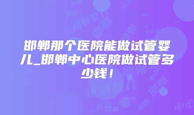 邯郸那个医院能做试管婴儿_邯郸中心医院做试管多少钱!