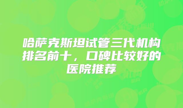 哈萨克斯坦试管三代机构排名前十，口碑比较好的医院推荐