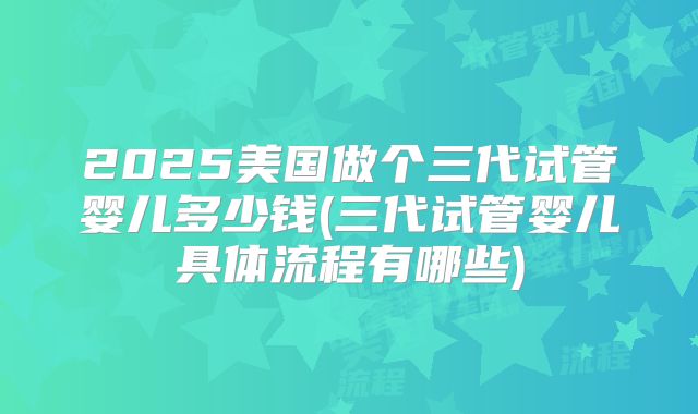 2025美国做个三代试管婴儿多少钱(三代试管婴儿具体流程有哪些)