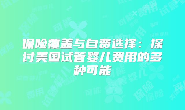 保险覆盖与自费选择:探讨美国试管婴儿费用的多种可能