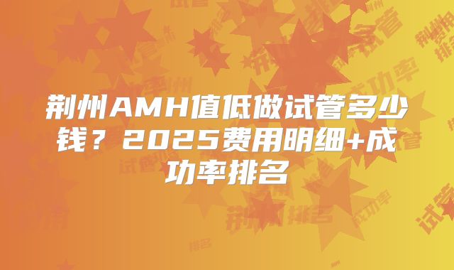 荆州AMH值低做试管多少钱？2025费用明细+成功率排名