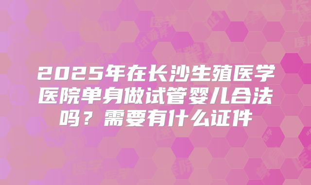 2025年在长沙生殖医学医院单身做试管婴儿合法吗？需要有什么证件