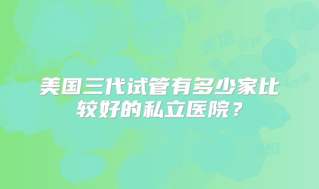 美国三代试管有多少家比较好的私立医院？