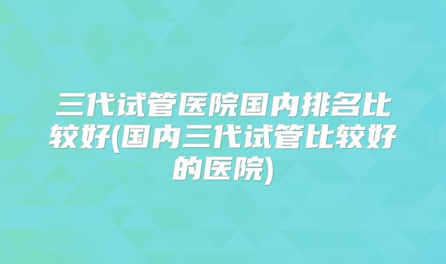 三代试管医院国内排名比较好(国内三代试管比较好的医院)