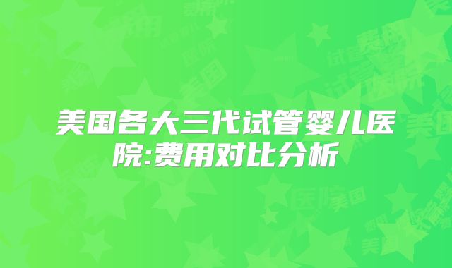 美国各大三代试管婴儿医院:费用对比分析