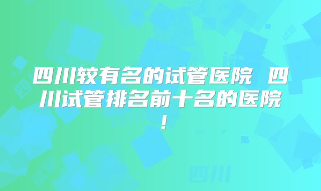 四川较有名的试管医院 四川试管排名前十名的医院!