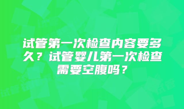 试管第一次检查内容要多久？试管婴儿第一次检查需要空腹吗？