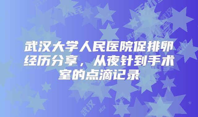 武汉大学人民医院促排卵经历分享，从夜针到手术室的点滴记录