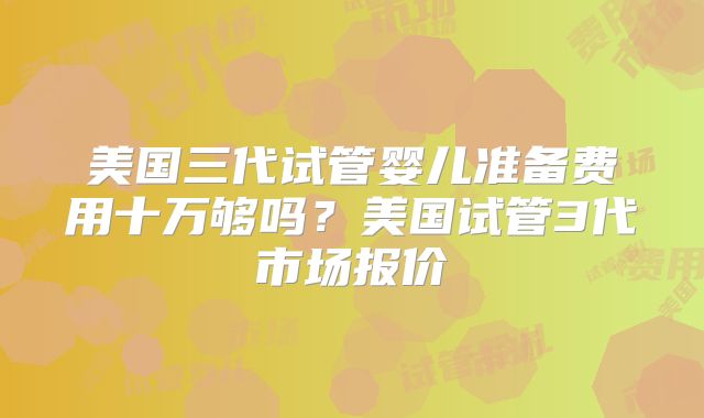 美国三代试管婴儿准备费用十万够吗？美国试管3代市场报价