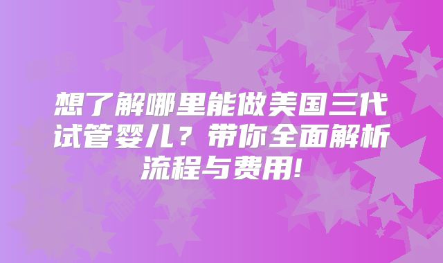 想了解哪里能做美国三代试管婴儿？带你全面解析流程与费用!