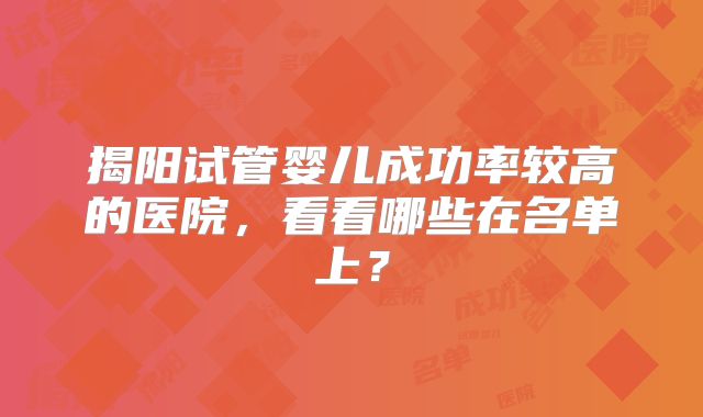 揭阳试管婴儿成功率较高的医院，看看哪些在名单上？