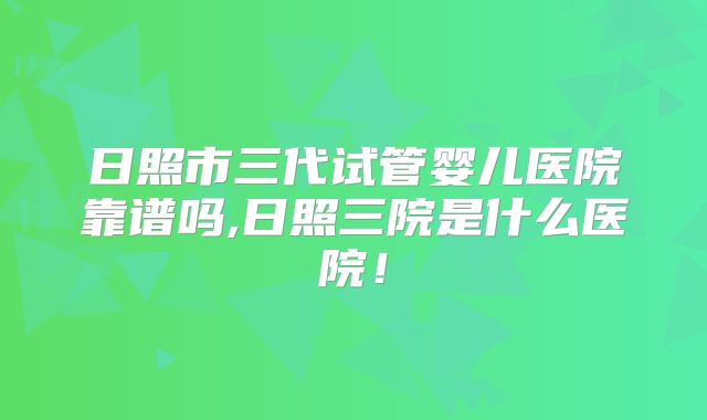 日照市三代试管婴儿医院靠谱吗,日照三院是什么医院！