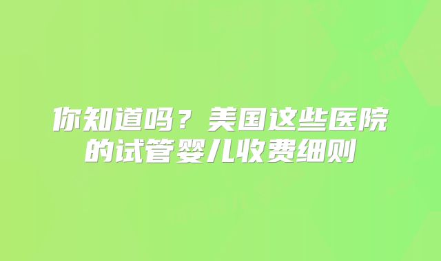 你知道吗？美国这些医院的试管婴儿收费细则