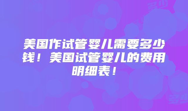 美国作试管婴儿需要多少钱!美国试管婴儿的费用明细表!