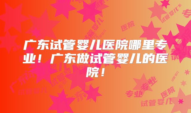 广东试管婴儿医院哪里专业!广东做试管婴儿的医院!