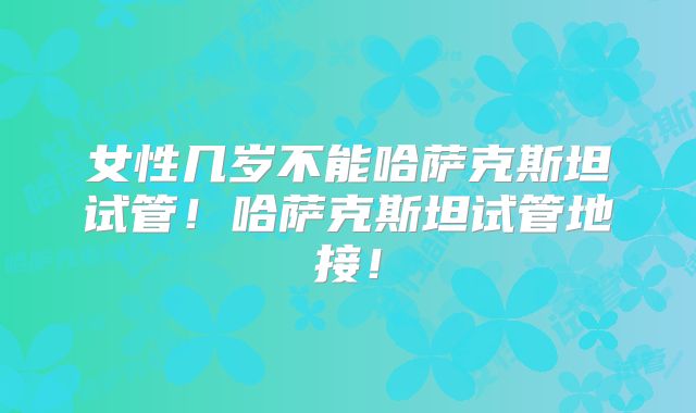 女性几岁不能哈萨克斯坦试管！哈萨克斯坦试管地接！