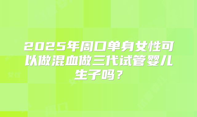 2025年周口单身女性可以做混血做三代试管婴儿生子吗？
