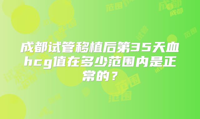 成都试管移植后第35天血hcg值在多少范围内是正常的？
