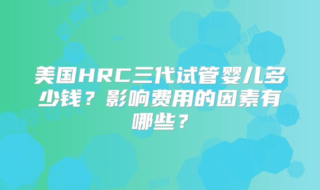美国HRC三代试管婴儿多少钱？影响费用的因素有哪些？
