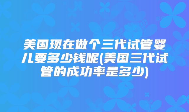 美国现在做个三代试管婴儿要多少钱呢(美国三代试管的成功率是多少)