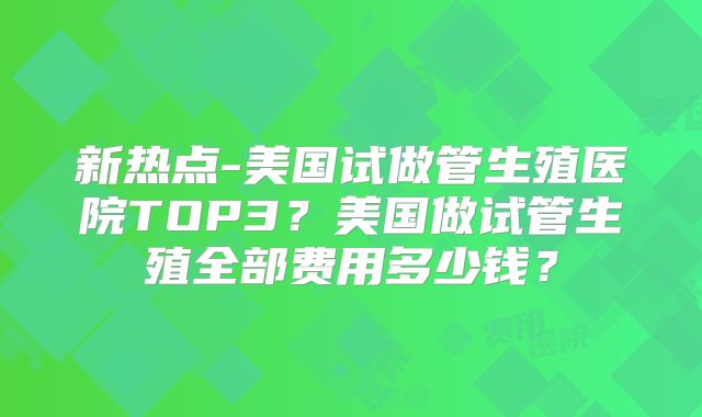 新热点-美国试做管生殖医院TOP3？美国做试管生殖全部费用多少钱？