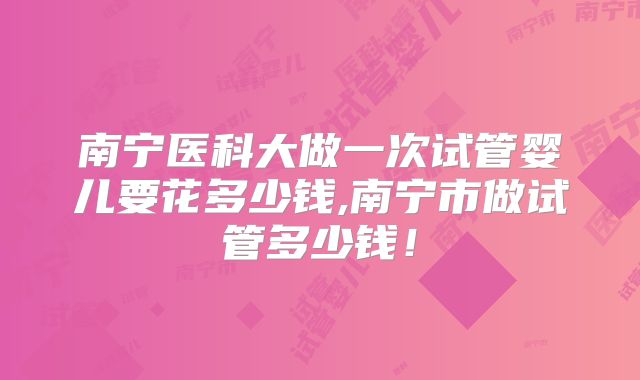 南宁医科大做一次试管婴儿要花多少钱,南宁市做试管多少钱!