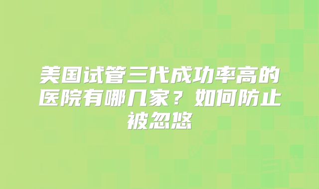美国试管三代成功率高的医院有哪几家?如何防止被忽悠