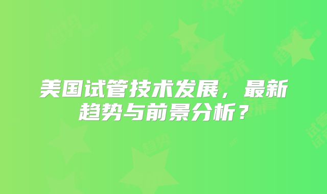 美国试管技术发展，最新趋势与前景分析？