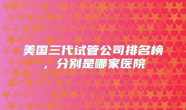 美国三代试管公司排名榜，分别是哪家医院