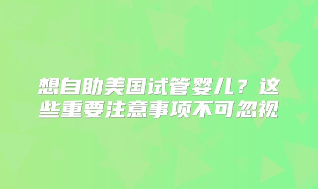 想自助美国试管婴儿？这些重要注意事项不可忽视
