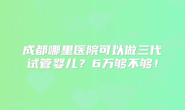 成都哪里医院可以做三代试管婴儿?6万够不够!