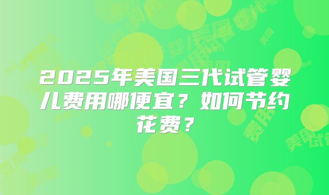 2025年美国三代试管婴儿费用哪便宜?如何节约花费?