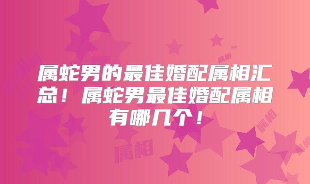 属蛇男的最佳婚配属相汇总！属蛇男最佳婚配属相有哪几个！