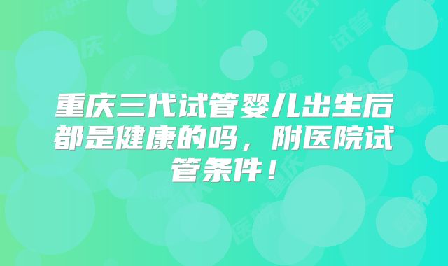 重庆三代试管婴儿出生后都是健康的吗,附医院试管条件!