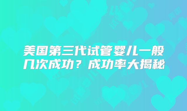 美国第三代试管婴儿一般几次成功？成功率大揭秘