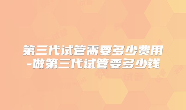 第三代试管需要多少费用-做第三代试管要多少钱