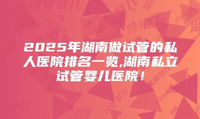 2025年湖南做试管的私人医院排名一览,湖南私立试管婴儿医院!